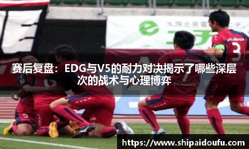 赛后复盘：EDG与V5的耐力对决揭示了哪些深层次的战术与心理博弈